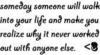 Someday Someone Will Walk Ino Your Life And Make You Realize Why It Never Worked Out With Anyone Else <3