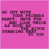 Go Out With Your Friends Party, Have Fun And Look Twice As Good As The Bitch Standing Next To You