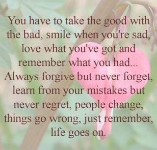you have to take the good with the bad, smile when you're sad, love what you've got and remember hat you had...