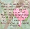 you have to take the good with the bad, smile when you're sad, love what you've got and remember hat you had...