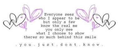 everyone sees who i appear to be but only a few know the real me you only see what i choose to show theres so much behind this smile you just don't know