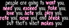 people are going to want you, need you, exceed you, take you, love you, hate you, play you, rate you, save you and break you, but that's what makes you