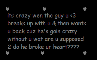 its crazy when the guy u <3 breaks up with u &then wants u back cuz he's goin crazy without u wat are u supposed 2 do he broke ur heart??