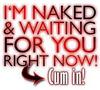 I'M NAKED AND WAITING FOR YOU RIGHT NOW! CUM IN!