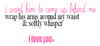 I WANT HIM TO COM UP BEHIND ME WRAP HIS ARMS AROUND MY WAIST & SOFTLY WHISPER I LOVE YOU