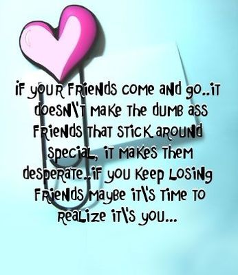 if your friends come and go ... it doesn't make the dumb ass friends that stick around special, it makes them desperate. if you keep losing friends maybe it's time to realize it's you