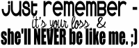 just remember - it's your loss & she'll never be like me :)