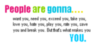 people are gonna want you , need you, exceed you , take you, love you, hate you, play you, rate you, save you and break you. But that's what makes you