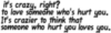 it's crazy, right? to love someone who's hurt you. it's crazier to think that someone who hurt you loves you