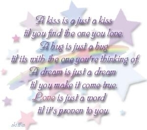 A kiss is a just a kiss til you find the one you love, a hug is just a hug til its with the one you're thinking of, a dream is just a dream til you make it come true. Love is just a word til it's proven to you. 