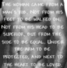 the woman came from a man's rib. not from his feet to be walked on, not from his head to be superior, but from the side to be equal, under the arm to be protected, and next to the heart to be loved...