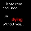 please come back soon... I'm dying without you...